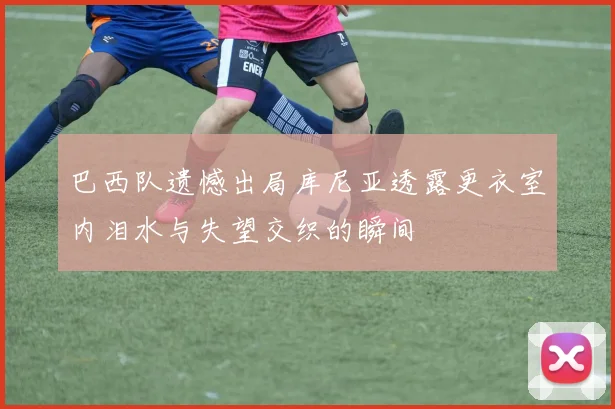 巴西队遗憾出局库尼亚透露更衣室内泪水与失望交织的瞬间