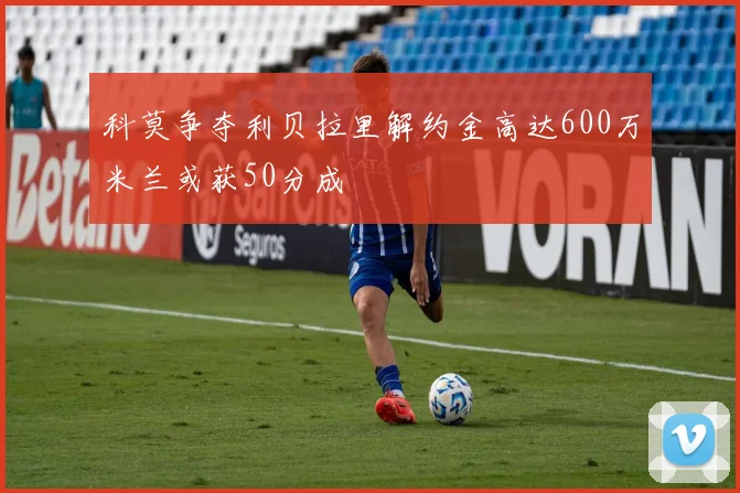 科莫争夺利贝拉里解约金高达600万米兰或获50分成