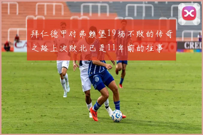 拜仁德甲对弗赖堡19场不败的传奇之路上次败北已是11年前的往事