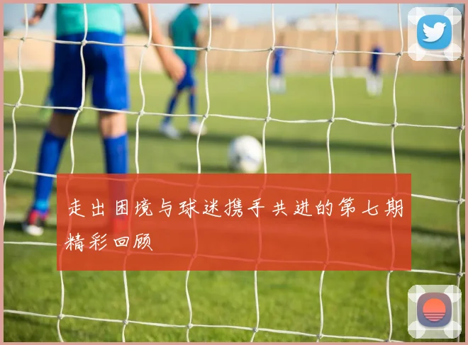 走出困境与球迷携手共进的第七期精彩回顾