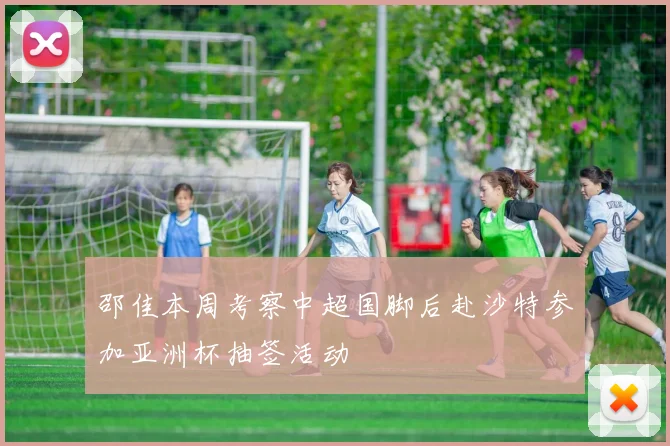 邵佳本周考察中超国脚后赴沙特参加亚洲杯抽签活动