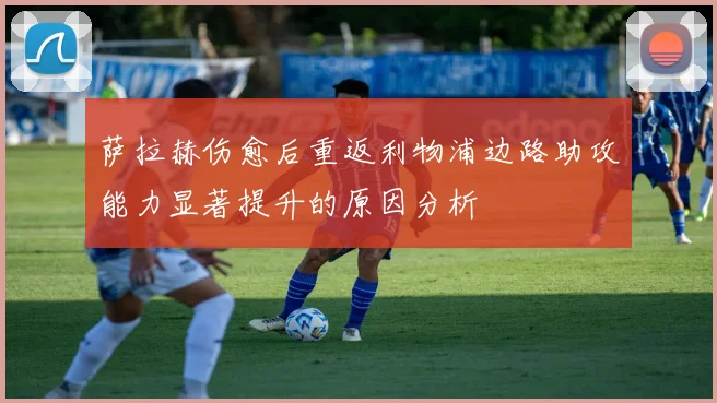 萨拉赫伤愈后重返利物浦边路助攻能力显著提升的原因分析
