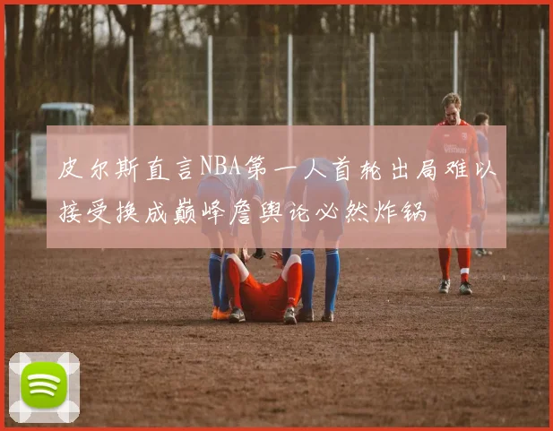 皮尔斯直言NBA第一人首轮出局难以接受换成巅峰詹舆论必然炸锅