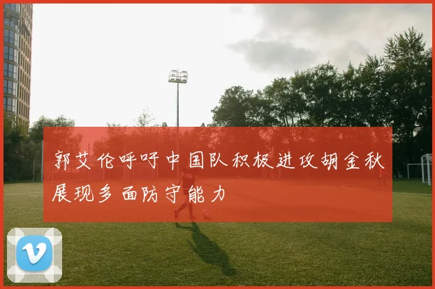 郭艾伦呼吁中国队积极进攻胡金秋展现多面防守能力