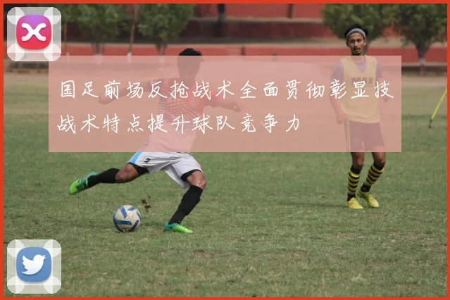 国足前场反抢战术全面贯彻彰显技战术特点提升球队竞争力