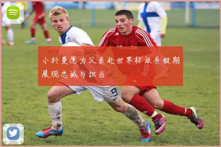 小科曼愿为父亲赴世界杯放弃假期展现忠诚与担当