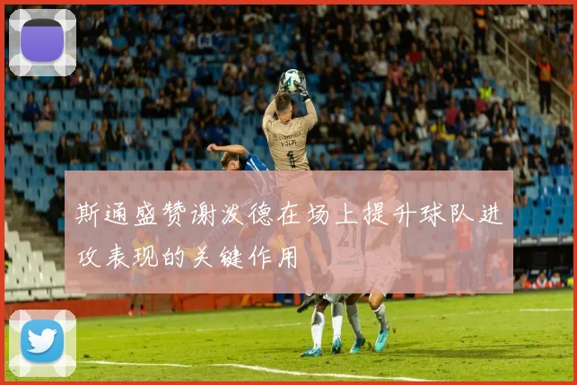 斯通盛赞谢泼德在场上提升球队进攻表现的关键作用