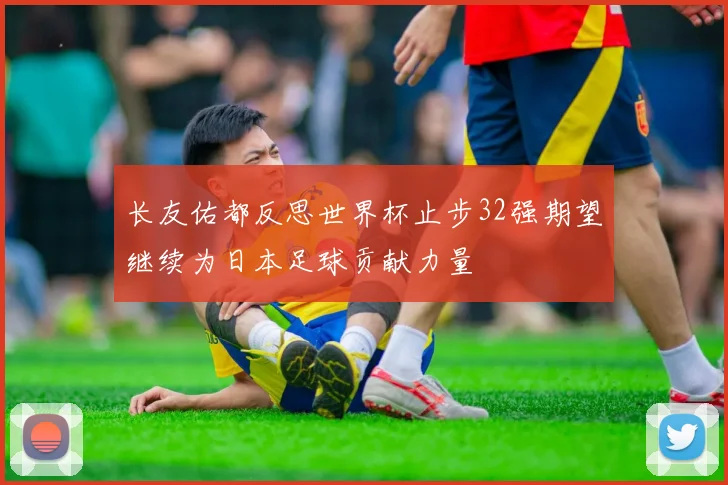 长友佑都反思世界杯止步32强期望继续为日本足球贡献力量