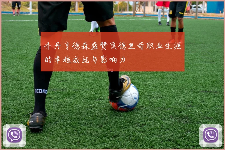 乔丹亨德森盛赞莫德里奇职业生涯的卓越成就与影响力