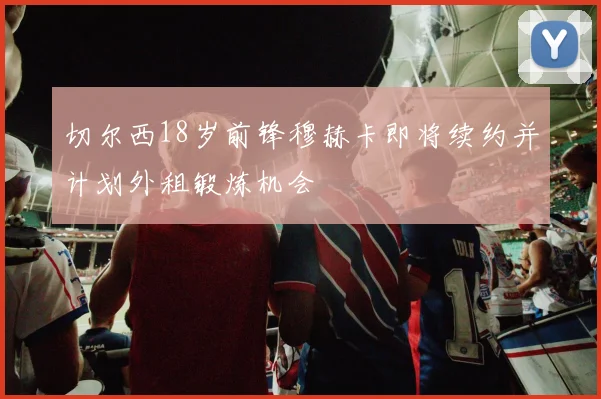 切尔西18岁前锋穆赫卡即将续约并计划外租锻炼机会