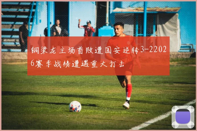 铜梁龙主场首败遭国安逆转3-22026赛季战绩遭遇重大打击