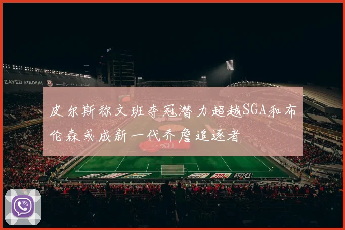 皮尔斯称文班夺冠潜力超越SGA和布伦森或成新一代乔詹追逐者