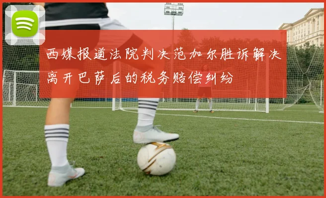 西媒报道法院判决范加尔胜诉解决离开巴萨后的税务赔偿纠纷