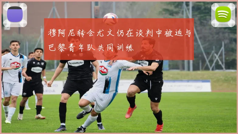 穆阿尼转会尤文仍在谈判中被迫与巴黎青年队共同训练