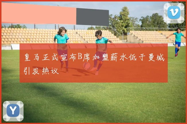 皇马正式宣布B席加盟薪水低于曼城引发热议