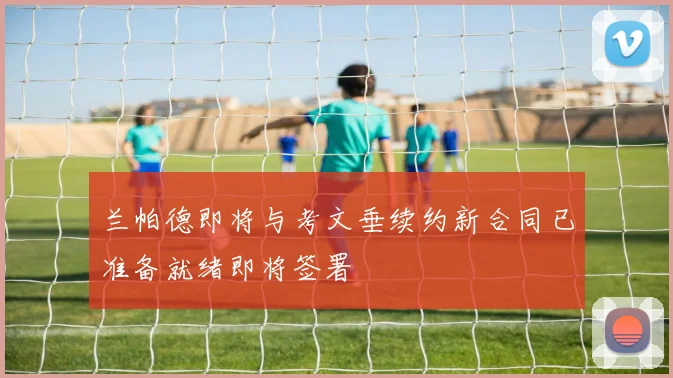 兰帕德即将与考文垂续约新合同已准备就绪即将签署