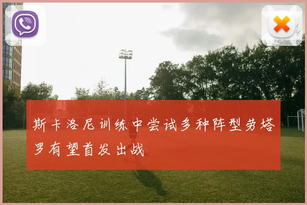 斯卡洛尼训练中尝试多种阵型劳塔罗有望首发出战