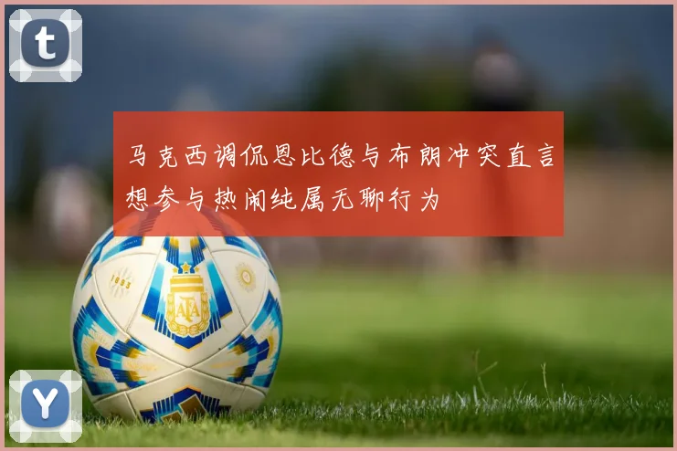 马克西调侃恩比德与布朗冲突直言想参与热闹纯属无聊行为