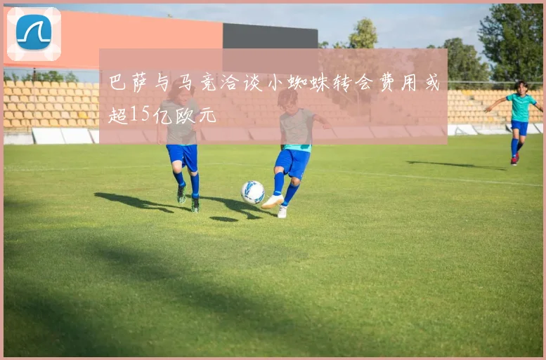 巴萨与马竞洽谈小蜘蛛转会费用或超15亿欧元