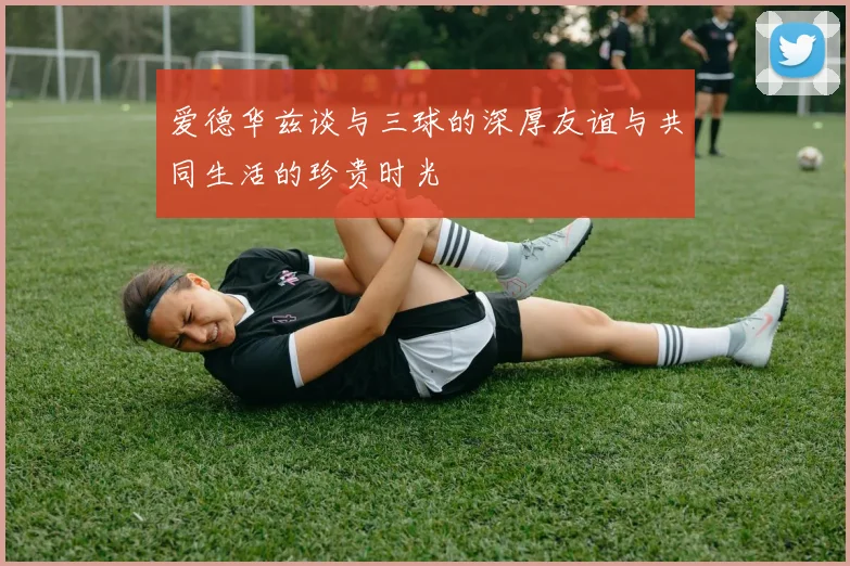 爱德华兹谈与三球的深厚友谊与共同生活的珍贵时光