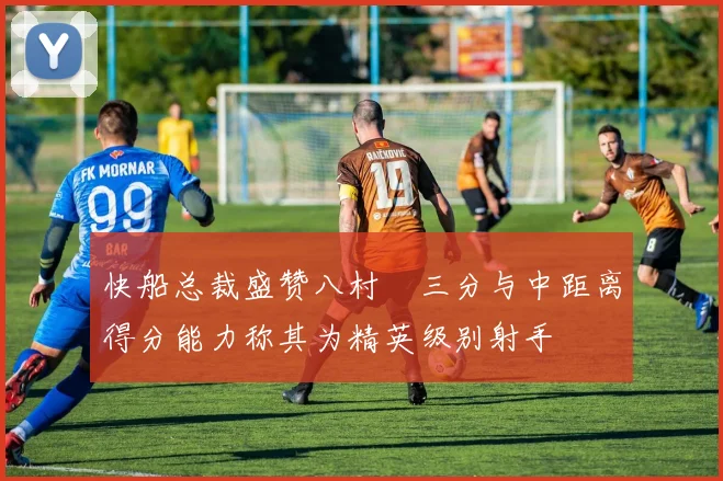 快船总裁盛赞八村塁三分与中距离得分能力称其为精英级别射手